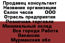 Продавец-консультант › Название организации ­ Салон часов 3-15, ООО › Отрасль предприятия ­ Розничная торговля › Минимальный оклад ­ 50 000 - Все города Работа » Вакансии   . Мурманская обл.,Видяево нп